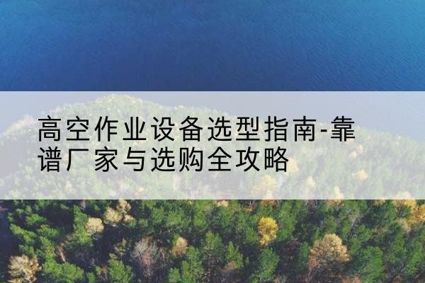 琼结升降车厂家-高空作业设备选型指南-靠谱厂家与选购全攻略