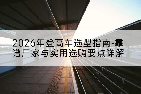 琼结登高车厂家推荐-2026年登高车选型指南-靠谱厂家与实用选购要点详解