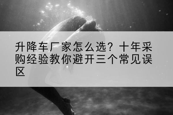 琼结升降车厂家-怎么选?十年采购经验教你避开三个常见误区