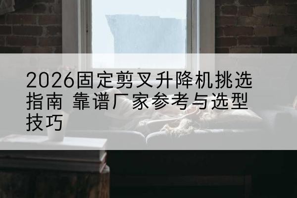 琼结固定剪叉升降机厂家推荐-2026固定剪叉升降机挑选指南 靠谱厂家参考与选型技巧