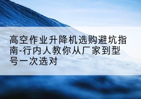 琼结升降平台厂家-高空作业升降机选购避坑指南-行内人教你从厂家到型号一次选对