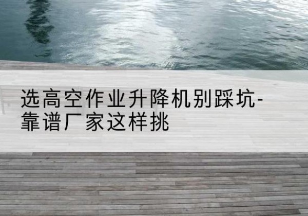琼结剪叉式升降机厂家-选高空作业升降机别踩坑-靠谱厂家这样挑