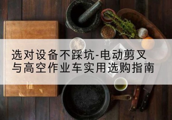 琼结电动剪叉升降平台怎么选-选对设备不踩坑-电动剪叉与高空作业车实用选购指南