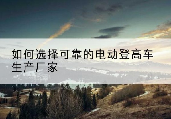 琼结电动登高车厂家-如何选择可靠的电动登高车生产厂家