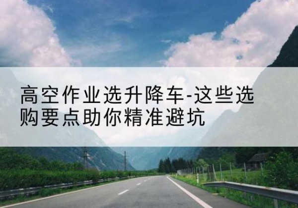 琼结升降车厂家-高空作业选升降车-这些选购要点助你*避坑