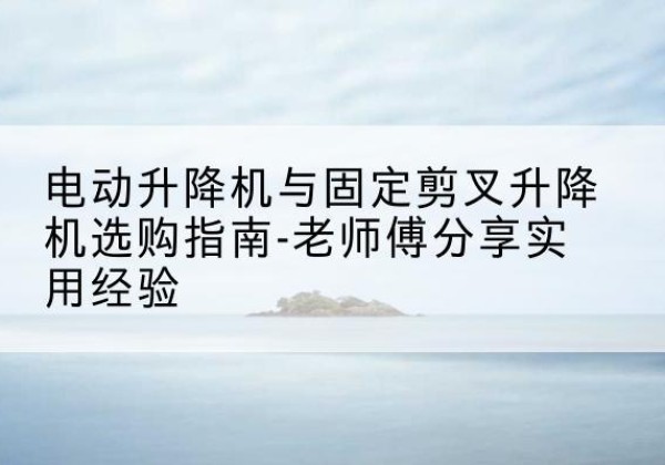 琼结电动升降机怎么选-电动升降机与固定剪叉升降机选购指南-老师傅分享实用经验