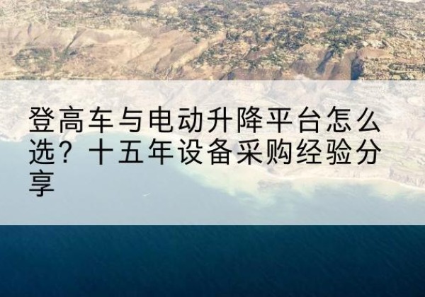 琼结登高车厂家厂家-登高车与电动升降平台怎么选？十五年设备采购经验分享