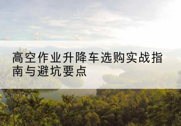 琼结升降车怎么选-高空作业升降车选购实战指南与避坑要点