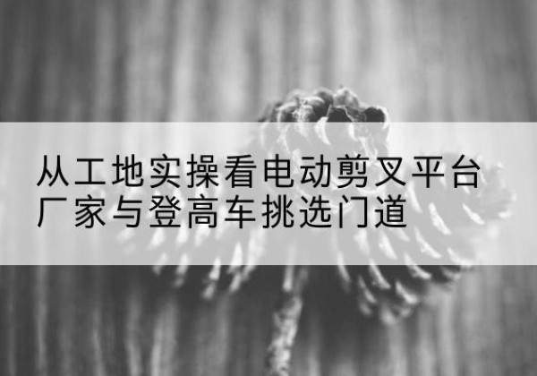 琼结电动剪叉升降平台厂家-从工地实操看电动剪叉平台厂家与登高车挑选门道