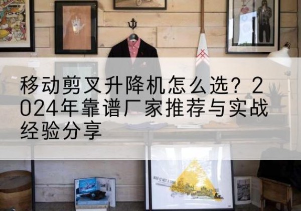 琼结升降平台厂家推荐-移动剪叉升降机怎么选？2024年靠谱厂家推荐与实战经验分享