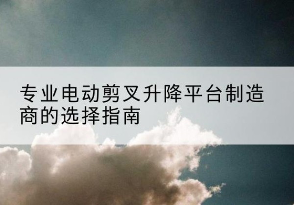 琼结电动剪叉升降平台厂家-专业电动剪叉升降平台制造商的选择指南