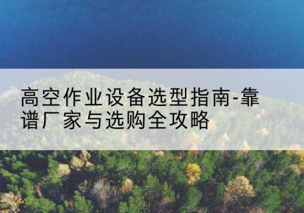 琼结升降车厂家-高空作业设备选型指南-靠谱厂家与选购全攻略