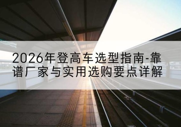 琼结登高车厂家推荐-2026年登高车选型指南-靠谱厂家与实用选购要点详解
